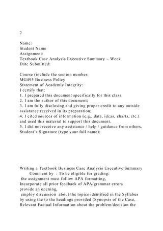 2
Name:
Student Name
Assignment:
Textbook Case Analysis Executive Summary – Week
Date Submitted:
Course (include the section number:
MG495 Business Policy
Statement of Academic Integrity:
I certify that:
1. I prepared this document specifically for this class;
2. I am the author of this document;
3. I am fully disclosing and giving proper credit to any outside
assistance received in its preparation;
4. I cited sources of information (e.g., data, ideas, charts, etc.)
and used this material to support this document.
5. I did not receive any assistance / help / guidance from others.
Student’s Signature (type your full name):
Writing a Textbook Business Case Analysis Executive Summary
Comment by : To be eligible for grading:
the assignment must follow APA formatting,
Incorporate all prior feedback of APA/grammar errors
provide an opening,
employ discussion about the topics identified in the Syllabus
by using the to the headings provided (Synopsis of the Case,
Relevant Factual Information about the problem/decision the
 