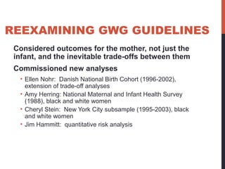 REEXAMINING GWG GUIDELINES
Considered outcomes for the mother, not just the
infant, and the inevitable trade-offs between them
Commissioned new analyses
• Ellen Nohr: Danish National Birth Cohort (1996-2002),
extension of trade-off analyses
• Amy Herring: National Maternal and Infant Health Survey
(1988), black and white women
• Cheryl Stein: New York City subsample (1995-2003), black
and white women
• Jim Hammitt: quantitative risk analysis
 