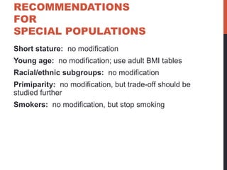 RECOMMENDATIONS
FOR
SPECIAL POPULATIONS
Short stature: no modification
Young age: no modification; use adult BMI tables
Racial/ethnic subgroups: no modification
Primiparity: no modification, but trade-off should be
studied further
Smokers: no modification, but stop smoking
 