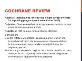 COCHRANE REVIEW
Antenatal interventions for reducing weight in obese women
for improving pregnancy outcome (Furber 2013)
Objective: To evaluate effectiveness of interventions that reduce
weight in obese pregnant women
Results: no RCT or quasi-random studies identified
Conclusion:
Until the safety of weight loss in obese pregnant women can
be established, there can be no practice recommendations
for these women to intentionally lose weight during the
pregnancy period.
Further study is required to explore the potential benefits, or harm,
of weight loss in pregnancy when obese before weight loss
interventions in pregnancy can be designed.
 