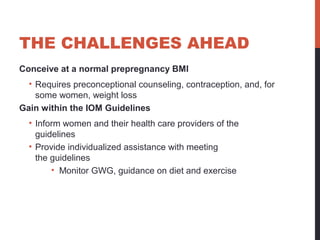 THE CHALLENGES AHEAD
Conceive at a normal prepregnancy BMI
• Requires preconceptional counseling, contraception, and, for
some women, weight loss
Gain within the IOM Guidelines
• Inform women and their health care providers of the
guidelines
• Provide individualized assistance with meeting
the guidelines
• Monitor GWG, guidance on diet and exercise
 