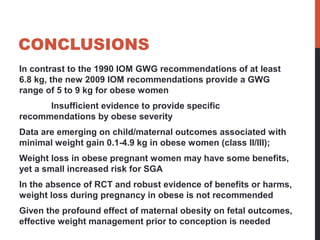 CONCLUSIONS
In contrast to the 1990 IOM GWG recommendations of at least
6.8 kg, the new 2009 IOM recommendations provide a GWG
range of 5 to 9 kg for obese women
Insufficient evidence to provide specific
recommendations by obese severity
Data are emerging on child/maternal outcomes associated with
minimal weight gain 0.1-4.9 kg in obese women (class II/III);
Weight loss in obese pregnant women may have some benefits,
yet a small increased risk for SGA
In the absence of RCT and robust evidence of benefits or harms,
weight loss during pregnancy in obese is not recommended
Given the profound effect of maternal obesity on fetal outcomes,
effective weight management prior to conception is needed
 