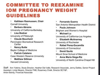 • Kathleen Rasmussen, Chair
Cornell University
• Barbara Abrams
University of California-Berkeley
• Lisa Bodnar
University of Pittsburgh
• Claude Bouchard
Pennington Biomedical Research
Center
• Nancy Butte
Baylor College of Medicine
• Patrick Catalano
Case Western Reserve University
• Matthew Gillman
Harvard University
• Fernando Guerra
San Antonio Metropolitan Health District
• Paula Johnson
Brigham and Women’s Hospital
• Michael Lu
University of California-Los Angeles
• Elizabeth McAnarney
University of Rochester
• Rafael Perez-Escamilla
University of Connecticut
• David Savitz
Mount Sinai School of Medicine
• Anna Maria Siega-Riz
University of North Carolina-Chapel Hill
Staff: Ann Yaktine, Study Director, Heather Del Valle, Research Associate, Jenny Datiles, Senior Project
Assistant, Linda Meyers, Director FNB, Rosemary Chalk, Director BCY&F,
Anton Bandy, Financial Associate
COMMITTEE TO REEXAMINE
IOM PREGNANCY WEIGHT
GUIDELINES
 