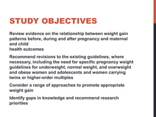 STUDY OBJECTIVES
Review evidence on the relationship between weight gain
patterns before, during and after pregnancy and maternal
and child
health outcomes
Recommend revisions to the existing guidelines, where
necessary, including the need for specific pregnancy weight
guidelines for underweight, normal weight, and overweight
and obese women and adolescents and women carrying
twins or higher-order multiples
Consider a range of approaches to promote appropriate
weight gain
Identify gaps in knowledge and recommend research
priorities
 