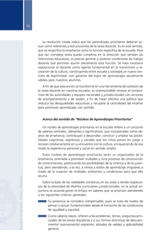 12




                                                         La resolución citada indica que los aprendizajes prioritarios deberán ac-
                                                     tuar como referentes y estructurantes de la tarea docente. Es en este sentido,
                                                     que se resignifica la enseñanza como la función específica de la escuela. Para
                                                     que tan compleja tarea pueda cumplirse en la dirección que señalan las
                                                     intenciones educativas, es preciso generar y sostener condiciones de trabajo
                                                     docente que permitan asumir plenamente esta función. Se hace necesario
                                                     reposicionar al docente como agente fundamental en la transmisión y re-
                                                     creación de la cultura, construyendo entre escuela y sociedad un nuevo con-
                                                     trato de legitimidad, con garantía del logro de aprendizajes socialmente
                                                     válidos para nuestros alumnos.

                                                         A fin de que esta acción se transforme en una herramienta de cohesión de
                                                     la tarea docente en nuestras escuelas, es imprescindible renovar el compro-
                                                     miso de las autoridades y equipos nacionales y jurisdiccionales con acciones
                                                     de acompañamiento y de sostén, a fin de hacer efectiva una política que
                                                     reduzca las desigualdades educativas y recupere la centralidad del enseñar
                                                     para promover aprendizajes con sentido.


                                                        Acerca del sentido de “Núcleos de Aprendizajes Prioritarios”

                                                         Un núcleo de aprendizajes prioritarios en la escuela refiere a un conjunto
                                                     de saberes centrales, relevantes y significativos, que incorporados como ob-
                                                     jetos de enseñanza, contribuyan a desarrollar, construir y ampliar las posibi-
                                                     lidades cognitivas, expresivas y sociales que los niños ponen en juego y
                                                     recrean cotidianamente en su encuentro con la cultura, enriqueciendo de ese
                                                     modo la experiencia personal y social en sentido amplio.

                                                        Estos núcleos de aprendizajes prioritarios serán un organizador de la
                                                     enseñanza, orientada a promover múltiples y ricos procesos de construcción
                                                     de conocimientos, potenciando las posibilidades de la infancia y de la juven-
                                                     tud, pero atendiendo, a la vez, a ritmos y estilos de aprendizaje singulares a
                                                     través de la creación de múltiples ambientes y condiciones para que ello
                                                     ocurra.
Ministerio de Educación, Ciencia y Tecnología




                                                         Sobre la base de las realidades cotidianas en las aulas y siendo respetuo-
                                                     sos de la diversidad de diseños curriculares jurisdiccionales, en la actual co-
                                                     yuntura se acuerda poner el énfasis en saberes que se priorizan atendiendo
                                                     a los siguientes criterios generales:

                                                            Su presencia se considera indispensable, pues se trata de modos de
                                                            pensar o actuar fundamentales desde el horizonte de las condiciones
                                                            de igualdad y equidad.

                                                            Como saberes claves, refieren a los problemas, temas, preguntas prin-
                                                            cipales de las áreas/ disciplinas y a sus formas distintivas de descubri-
                                                            miento/ razonamiento/ expresión, dotadas de validez y aplicabilidad
                                                            general.
 