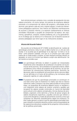 14




                                                         Será central promover contextos ricos y variados de apropiación de esos
                                                     saberes prioritarios. Al mismo tiempo, las prácticas de enseñanza deberán
                                                     orientarse a la comprensión de indicios del progreso y dificultades de los
                                                     alumnos, para generar cada vez más y mejores apoyos, a través de interven-
                                                     ciones pedagógicas oportunas. Esos indicios son diferentes manifestaciones
                                                     de acciones y procesos internos y se expresan cotidianamente en diversas
                                                     actividades individuales o grupales de comprensión (al explicar, dar argu-
                                                     mentos, ejemplificar, comparar, resolver problemas, etc.) y muy generalmen-
                                                     te en el diálogo que se observa en la interacción con el docente durante el
                                                     proceso pedagógico que tiene lugar en las instituciones escolares.


                                                        Alcance del Acuerdo Federal

                                                         De acuerdo con la Resolución N° 214/04, la identificación de núcleos de
                                                     aprendizajes prioritarios indica lo que se debe enseñar en un año y/o ciclo
                                                     escolar. Si se acuerda que el aprendizaje no es algo que “se tiene o no se
                                                     tiene” como posesión acabada, sino que es un proceso que cada sujeto
                                                     realiza de un modo propio y singular, se hace necesario anticipar efectos no
                                                     deseados, en torno a la función que debería cumplir esta identificación. De
                                                     tal manera se considera que:

                                                            Los aprendizajes definidos no deben ni pueden ser interpretados
                                                            linealmente como indicadores de acreditación vinculantes con la pro-
                                                            moción de los alumnos. Tal lo señalado en el apartado anterior, deben
                                                            considerarse como indicios de progreso de los alumnos, los que de-
                                                            terminarán las intervenciones docentes pertinentes. Asimismo, las
                                                            decisiones sobre la acreditación y/o promoción de los alumnos debe-
                                                            rán ser definidas en el marco de las políticas y las normativas sobre
                                                            evaluación vigentes en cada jurisdicción.

                                                            El propósito de que los aprendizajes priorizados se constituyan en
                                                            una base común para la enseñanza no implica que ésta se reduzca
                                                            solamente a ellos y tampoco a las áreas seleccionadas en esta primera
                                                            etapa. Las propuestas de enseñanza deberán buscar un equilibrio y
Ministerio de Educación, Ciencia y Tecnología




                                                            una integración entre saberes de carácter universal y aquellos que
                                                            recuperan los saberes sociales construidos en marcos de diversidad
                                                            socio-cultural; entre saberes conceptuales y formas diversas de sensi-
                                                            bilidad y expresión; entre dominios y formas de pensar propios de
                                                            saberes disciplinarios específicos y aquellos comunes que refieren a
                                                            cruces entre disciplinas y modos de pensamiento racional y crítico que
                                                            comparten las diferentes áreas/disciplinas objeto de enseñanza. En
                                                            este cuadro general, se aspira a que los aprendizajes priorizados otor-
                                                            guen cohesión a la práctica docente y actúen como enriquecedores de
                                                            las experiencias educativas surgidas de los proyectos institucionales y
                                                            de las políticas provinciales.
 