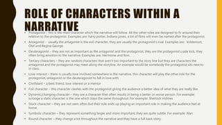 ROLE OF CHARACTERS WITHIN A
NARRATIVE• Protagonist - this is the main character which the narrative will follow. All the other roles are designed to fir around their
relation to the protagonist. Examples are: harry potter, Indiana jones, a lot of films will even be named after the protagonist.
• Antagonist - usually the antagonist is the evil character, they are usually the protagonist’s rival. Examples are: Voldemort,
Olaf and Regina George.
• Deuteragonist – they are not as important as the antagonist and the protagonist, they are the protagonist’s side kick, they
often bring emotion to the narrative. Examples are: Hermione and Ron.
• Tertiary characters – they are random characters that aren’t too important to the story line but they are characters the
antagonist and the protagonist may meet along the storyline. An example would be somebody the protagonist sits next to
in class.
• Love interest – there is usually love involved somewhere in the narrative, this character will play the other role for the
protagonist, antagonist or the deuteragonist to fall in love with.
• Confidant – a best friend, love interest or a mentor
• Foil character – this character clashes with the protagonist giving the audience a better idea of what they are really like.
• Dynamic/changing character – they are a character that often results in being a better or worse person. For example:
scrooge a static character is the one which stays the same throughout. For example: Sherlock Holmes
• Stock character – they are not seen often but their role ends up playing an important role in making the audience feel at
home.
• Symbolic character – they represent something larger and more important, they are quite subtle. For example: Alan
• Round character – they change a lot throughout the narrative and they have a full back story.
 