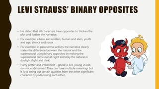LEVI STRAUSS’ BINARY OPPOSITES
• He stated that all characters have opposites to thicken the
plot and further the narrative.
• For example: a hero and a villain, human and alien, youth
and age, silence and noise
• For example, in paranormal activity the narrative clearly
states the difference between the natural and the
supernatural using binary opposites by making the
supernatural come out at night and only the natural in
daylight (light and dark)
• Harry potter and Voldemort – good vs evil, young vs old,
normal vs deformed. They can have multiple meanings but
it is to being out certain qualities from the other significant
character by juxtaposing each other.
 