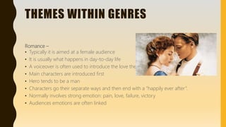 THEMES WITHIN GENRES
Romance –
• Typically it is aimed at a female audience
• It is usually what happens in day-to-day life
• A voiceover is often used to introduce the love theme
• Main characters are introduced first
• Hero tends to be a man
• Characters go their separate ways and then end with a “happily ever after”.
• Normally involves strong emotion: pain, love, failure, victory
• Audiences emotions are often linked
 