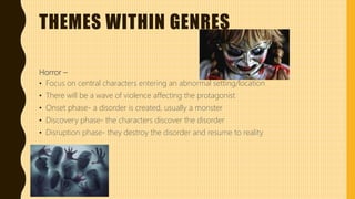 THEMES WITHIN GENRES
Horror –
• Focus on central characters entering an abnormal setting/location
• There will be a wave of violence affecting the protagonist
• Onset phase- a disorder is created, usually a monster
• Discovery phase- the characters discover the disorder
• Disruption phase- they destroy the disorder and resume to reality
 