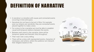 DEFINITION OF NARRATIVE
• A narrative is a storyline with causes and connected events
occurring in time and space.
• Narratives do not have to be just in films. For example,
even our dreams are narratives, they are connected events
placed together to make a story
• For a story to be a narrative we must be able to establish
causal and temporal relations between the events.
• Between each event in the narrative, there will be
temporal, spatial and thematic links throughout
• Their main role is story telling
• There will be a story with represented events, characters (if
necessary), and actions, where the audience can interpret
their diegesis based on this
 
