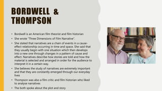 BORDWELL &
THOMPSON
• Bordwell is an American film theorist and film historian
• She wrote “Three Dimensions of Film Narrative”.
• She stated that narratives are a chain of events in a cause-
effect relationship occurring in time and space. She said that
they usually begin with one situation which then develops
into a new one through changes in a pattern of cause and
effect. Narratives describe how stories are told and how the
material is selected and arranged in order for the audience to
interpret it in a certain way.
• She believes the study of narratives are extremely important
and that they are constantly emerged through our everyday
lives
• Thompson was also a film critic and film historian who liked
to analyse narratives
• The both spoke about the plot and story
 