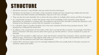 STRUCTURE
• Narratives structure is very flexible, here are some structure techniques:
• Narratives can be linear or non linear. Linear narratives simply just have a beginning middle and end and
non-linear have flash forwards and flashbacks, they are a lot more complex.
• They can also be multi-stranded, this is where the story refers to multiple other stories and films throughout.
• An ‘unrestricted narrative’ is when the viewers have more knowledge of the character’s than they do
themselves, for example in a mystery film, the audience may know who the killer is whilst the character is still
finding out by showing us scenes that the character is not aware of.
• In a narrative, there is usually a focaliser, this is the main character that the story revolves around. Their
perspective is followed the whole time.
• An ellipsis is the compression of time within a film, this is so that the film is shorter. For example, if the film is
about a character’s life story and we watch them grow up, the film will be 1-3 hours instead of 12 years for
example.
• The end of the narrative is called ‘closure’, when the focaliser reaches their resolution. Many narratives end in
different ways. Some have a high degree while other’s are more open-ended and sometimes left on a cliff
hanger to let the audience have their own interpretation
• Feature film’s structure varies a lot. For example Hollywood films are usually built on the basic structure of
character, desire and conflict
 