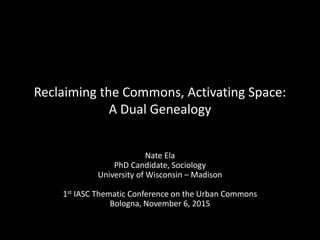 Reclaiming the Commons, Activating Space:
A Dual Genealogy
Nate Ela
PhD Candidate, Sociology
University of Wisconsin – Madison
1st IASC Thematic Conference on the Urban Commons
Bologna, November 6, 2015
 