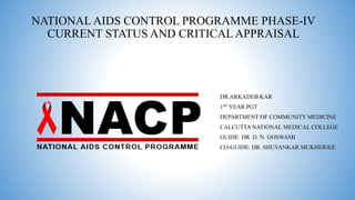 NATIONAL AIDS CONTROL PROGRAMME PHASE-IV
CURRENT STATUS AND CRITICALAPPRAISAL
DR.ARKADEB KAR
1ST YEAR PGT
DEPARTMENT OF COMMUNITY MEDICINE
CALCUTTA NATIONAL MEDICAL COLLEGE
GUIDE: DR. D. N. GOSWAMI
CO-GUIDE: DR. SHUVANKAR MUKHERJEE
 