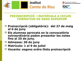 PREINSCRIPCIÓ i MATRÍCULA A CICLES
FORMATIUS DE GRAU SUPERIOR







Preinscripció (obligatòria): del 27 de maig
al 6 de juny
Els alumnes aprovats en la convocatòria
extraordinària poden presentar les notes
fins al 25 de juny.
Admesos: 30 de juny
Matrícula: 1 al 9 de juliol
Vacants: segons ordre llista preinscripció

 