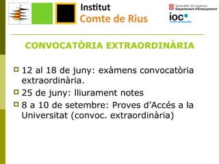 CONVOCATÒRIA EXTRAORDINÀRIA
12 al 18 de juny: exàmens convocatòria
extraordinària.
 25 de juny: lliurament notes
 8 a 10 de setembre: Proves d’Accés a la
Universitat (convoc. extraordinària)


 