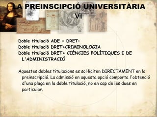 LA PREINSCIPCIÓ UNIVERSITÀRIA
              VI


 Doble titulació ADE + DRET:
 Doble titulació DRET+CRIMINOLOGIA
 Doble titulació DRET+ CIÈNCIES POLÍTIQUES I DE
  L'ADMINISTRACIÓ

 Aquestes dobles titulacions es sol·liciten DIRECTAMENT en la
  preinscripció. La admissió en aquesta opció comporta l'obtenció
  d'una plaça en la doble titulació, no en cap de les dues en
  particular.
 