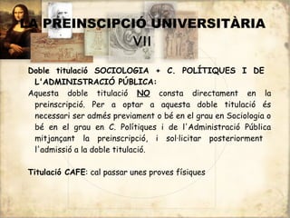 LA PREINSCIPCIÓ UNIVERSITÀRIA
             VII

Doble titulació SOCIOLOGIA + C. POLÍTIQUES I DE
 L'ADMINISTRACIÓ PÚBLICA:
Aquesta doble titulació NO consta directament en la
 preinscripció. Per a optar a aquesta doble titulació és
 necessari ser admés previament o bé en el grau en Sociologia o
 bé en el grau en C. Polítiques i de l'Administració Pública
 mitjançant la preinscripció, i sol·licitar posteriorment
 l'admissió a la doble titulació.

Titulació CAFE: cal passar unes proves físiques
 