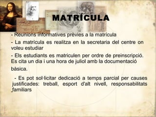 MATRÍCULA

- Reunions informatives prèvies a la matrícula
- La matrícula es realitza en la secretaria del centre on
voleu estudiar
- Els estudiants es matriculen per ordre de preinscripció.
Es cita un dia i una hora de juliol amb la documentació
bàsica.
  - Es pot sol·licitar dedicació a temps parcial per causes
 justificades: treball, esport d'alt nivell, responsabilitats
-familiars
 