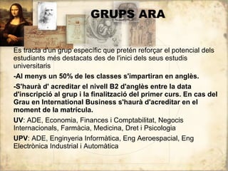 GRUPS ARA


Es tracta d'un grup específic que pretén reforçar el potencial dels
estudiants més destacats des de l'inici dels seus estudis
universitaris
-Al menys un 50% de les classes s'impartiran en anglès.
-S'haurà d' acreditar el nivell B2 d'anglès entre la data
d'inscripció al grup i la finalització del primer curs. En cas del
Grau en International Business s'haurà d'acreditar en el
moment de la matrícula.
UV: ADE, Economia, Finances i Comptabilitat, Negocis
Internacionals, Farmàcia, Medicina, Dret i Psicologia
UPV: ADE, Enginyeria Informàtica, Eng Aeroespacial, Eng
Electrònica Industrial i Automàtica
 