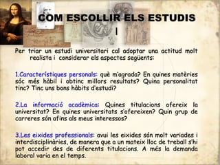 COM ESCOLLIR ELS ESTUDIS
                   I
Per triar un estudi universitari cal adoptar una actitud molt
     realista i considerar els aspectes següents:

1.Característiques personals: què m’agrada? En quines matèries
sóc més hàbil i obtinc millors resultats? Quina personalitat
tinc? Tinc uns bons hàbits d’estudi?

2.La informació acadèmica: Quines titulacions ofereix la
universitat? En quines universitats s’ofereixen? Quin grup de
carreres són afins als meus interessos?

3.Les eixides professionals: avui les eixides són molt variades i
interdisciplinàries, de manera que a un mateix lloc de treball s’hi
pot accedir des de diferents titulacions. A més la demanda
laboral varia en el temps.
 