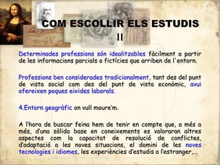 COM ESCOLLIR ELS ESTUDIS
                   II
Determinades professions són idealitzables fàcilment a partir
de les informacions parcials o fictícies que arriben de l'entorn.

Professions ben considerades tradicionalment, tant des del punt
de vista social com des del punt de vista econòmic, avui
ofereixen poques eixides laborals.

4.Entorn geogràfic on vull moure’m.

A l’hora de buscar feina hem de tenir en compte que, a més a
més, d’una sòlida base en coneixements es valoraran altres
aspectes com la capacitat de resolució de conflictes,
d’adaptació a les noves situacions, el domini de les noves
tecnologies i idiomes, les experiències d’estudis a l’estranger,...
 