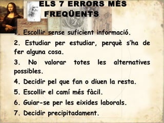 ELS 7 ERRORS MÉS
         FREQÜENTS

1. Escollir sense suficient informació.
2. Estudiar per estudiar, perquè s’ha de
fer alguna cosa.
3. No valorar       totes   les   alternatives
possibles.
4. Decidir pel que fan o diuen la resta.
5. Escollir el camí més fàcil.
6. Guiar-se per les eixides laborals.
7. Decidir precipitadament.
 