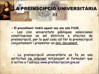 LA PREINSCIPCIÓ UNIVERSITÀRIA
               III

- El procediment tindrà aquest any una sola FASE.
- Les cinc universitats públiques valencianes
constitueixen un sol districte a efectes de
preinscripció, per la qual cosa cal fer la preinscripció
conjuntament i presentar un únic document.


  - La preinscripció universitària es fa en una
sol·licitud via internet mitjançant el formulari que
s'activa a l'adreça www.preinscripcion.gva.es
 