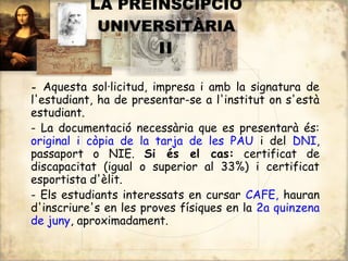 LA PREINSCIPCIÓ
            UNIVERSITÀRIA
                  II

- Aquesta sol·licitud, impresa i amb la signatura de
l'estudiant, ha de presentar-se a l'institut on s'està
estudiant.
- La documentació necessària que es presentarà és:
original i còpia de la tarja de les PAU i del DNI,
passaport o NIE. Si és el cas: certificat de
discapacitat (igual o superior al 33%) i certificat
esportista d'èlit.
- Els estudiants interessats en cursar CAFE, hauran
d'inscriure's en les proves físiques en la 2a quinzena
de juny, aproximadament.
 
