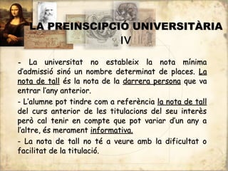 LA PREINSCIPCIÓ UNIVERSITÀRIA
                  IV

-    La universitat no estableix la nota mínima
d’admissió sinó un nombre determinat de places. La
nota de tall és la nota de la darrera persona que va
entrar l’any anterior.
- L’alumne pot tindre com a referència la nota de tall
del curs anterior de les titulacions del seu interès
però cal tenir en compte que pot variar d’un any a
l’altre, és merament informativa.
- La nota de tall no té a veure amb la dificultat o
facilitat de la titulació.
 