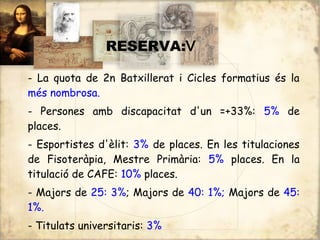 :
                RESERVA:V

- La quota de 2n Batxillerat i Cicles formatius és la
més nombrosa.
- Persones amb discapacitat d'un =+33%: 5% de
places.
- Esportistes d'èlit: 3% de places. En les titulaciones
de Fisoteràpia, Mestre Primària: 5% places. En la
titulació de CAFE: 10% places.
- Majors de 25: 3%; Majors de 40: 1%; Majors de 45:
1%.
- Titulats universitaris: 3%
 