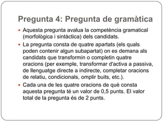 Pregunta 4: Pregunta de gramàtica
 Aquesta pregunta avalua la competència gramatical
(morfològica i sintàctica) dels candidats.
 La pregunta consta de quatre apartats (els quals
poden contenir algun subapartat) on es demana als
candidats que transformin o completin quatre
oracions (per exemple, transformar d'activa a passiva,
de llenguatge directe a indirecte, completar oracions
de relatiu, condicionals, omplir buits, etc.).
 Cada una de les quatre oracions de què consta
aquesta pregunta té un valor de 0,5 punts. El valor
total de la pregunta és de 2 punts.
 
