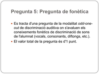 Pregunta 5: Pregunta de fonètica
 Es tracta d'una pregunta de la modalitat odd-one-
out de discriminació auditiva on s'avaluen els
coneixements fonètics de discriminació de sons
de l'alumnat (vocals, consonants, diftongs, etc.).
 El valor total de la pregunta és d'1 punt.
 