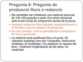 Pregunta 6: Pregunta de
producció lliure o redacció
 Els candidats han d'elaborar una redacció personal
de 120-150 paraules a partir d'un tema relacionat
amb el text inicial de comprensió escrita de la prova.
 Aquesta redacció s'ha d'ajustar necessàriament a
la temàtica que es plateja a la pregunta.
 En cas contrari, o bé es penalitzarà la resposta o
bé no es puntuarà.
 La redacció serà qualificada fins a 4 punts. Es
valoraran aspectes com ara: l'ortografia, l'estructura
sintàctica, la morfologia i l'ús adequat i la riquesa del
lèxic, i finalment l'organització de les idees i la
creativitat.
 