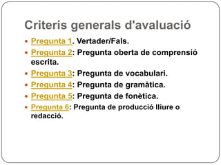 Criteris generals d'avaluació
 Pregunta 1. Vertader/Fals.
 Pregunta 2: Pregunta oberta de comprensió
escrita.
 Pregunta 3: Pregunta de vocabulari.
 Pregunta 4: Pregunta de gramàtica.
 Pregunta 5: Pregunta de fonètica.
 Pregunta 6: Pregunta de producció lliure o
redacció.
 