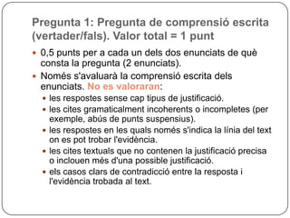 Pregunta 1: Pregunta de comprensió escrita
(vertader/fals). Valor total = 1 punt
 0,5 punts per a cada un dels dos enunciats de què
consta la pregunta (2 enunciats).
 Només s'avaluarà la comprensió escrita dels
enunciats. No es valoraran:
 les respostes sense cap tipus de justificació.
 les cites gramaticalment incoherents o incompletes (per
exemple, abús de punts suspensius).
 les respostes en les quals només s'indica la línia del text
on es pot trobar l'evidència.
 les cites textuals que no contenen la justificació precisa
o inclouen més d'una possible justificació.
 els casos clars de contradicció entre la resposta i
l'evidència trobada al text.
 