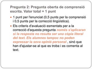 Pregunta 2: Pregunta oberta de comprensió
escrita. Valor total = 1 punt
 1 punt per l'enunciat (0,5 punts per la comprensió
i 0,5 punts per la correcció lingüística).
 Els criteris d'avaluació esmentats per a la
correcció d'aquesta pregunta només s'aplicaran
si la resposta no resulta ser una còpia literal
del text. Els alumnes tampoc no poden
expressar la seva opinió personal , sinó que
han d'ajustar-se al que es troba i es comenta al
text.
 