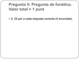Pregunta 5: Pregunta de fonètica.
Valor total = 1 punt
 0, 25 per a cada resposta correcta (4 enunciats).
 