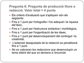 Pregunta 6: Pregunta de producció lliure o
redacció. Valor total = 4 punts
 Els criteris d'avaluació que s'apliquen són els
següents:
 Fins a 1 punt per l'ortografia i l'ús adequat i la riquesa
del lèxic,
 Fins a 1 punt per l'estructura sintàctica i morfològica,
 Fins a 1 punt per l'organització de les idees,
 Fins a 1 punt pel desenvolupament del contingut i la
creativitat.
 L'extensió desajustada de la redacció es penalitzarà
fins a 1 punt.
 No es valoraran les redaccions que desenvolupin un
tema distint del que es demana a l'enunciat.
 