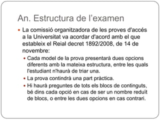 An. Estructura de l’examen
 La comissió organitzadora de les proves d'accés
a la Universitat va acordar d'acord amb el que
estableix el Reial decret 1892/2008, de 14 de
novembre:
 Cada model de la prova presentarà dues opcions
diferents amb la mateixa estructura, entre les quals
l'estudiant n'haurà de triar una.
 La prova contindrà una part pràctica.
 Hi haurà preguntes de tots els blocs de continguts,
bé dins cada opció en cas de ser un nombre reduït
de blocs, o entre les dues opcions en cas contrari.
 