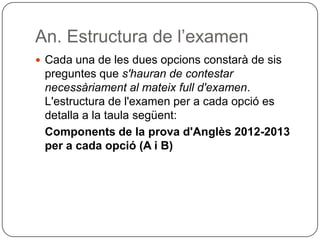 An. Estructura de l’examen
 Cada una de les dues opcions constarà de sis
preguntes que s'hauran de contestar
necessàriament al mateix full d'examen.
L'estructura de l'examen per a cada opció es
detalla a la taula següent:
Components de la prova d'Anglès 2012-2013
per a cada opció (A i B)
 