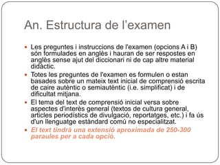 An. Estructura de l’examen
 Les preguntes i instruccions de l'examen (opcions A i B)
són formulades en anglès i hauran de ser respostes en
anglès sense ajut del diccionari ni de cap altre material
didàctic.
 Totes les preguntes de l'examen es formulen o estan
basades sobre un mateix text inicial de comprensió escrita
de caire autèntic o semiautèntic (i.e. simplificat) i de
dificultat mitjana.
 El tema del text de comprensió inicial versa sobre
aspectes d'interès general (textos de cultura general,
articles periodístics de divulgació, reportatges, etc.) i fa ús
d'un llenguatge estàndard comú no especialitzat.
 El text tindrà una extensió aproximada de 250-300
paraules per a cada opció.
 
