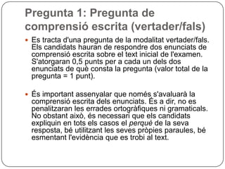 Pregunta 1: Pregunta de
comprensió escrita (vertader/fals)
 Es tracta d'una pregunta de la modalitat vertader/fals.
Els candidats hauran de respondre dos enunciats de
comprensió escrita sobre el text inicial de l'examen.
S'atorgaran 0,5 punts per a cada un dels dos
enunciats de què consta la pregunta (valor total de la
pregunta = 1 punt).
 És important assenyalar que només s'avaluarà la
comprensió escrita dels enunciats. És a dir, no es
penalitzaran les errades ortogràfiques ni gramaticals.
No obstant això, és necessari que els candidats
expliquin en tots els casos el perquè de la seva
resposta, bé utilitzant les seves pròpies paraules, bé
esmentant l'evidència que es trobi al text.
 