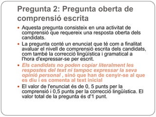 Pregunta 2: Pregunta oberta de
comprensió escrita
 Aquesta pregunta consisteix en una activitat de
comprensió que requereix una resposta oberta dels
candidats.
 La pregunta conté un enunciat que té com a finalitat
avaluar el nivell de comprensió escrita dels candidats,
com també la correcció lingüística i gramatical a
l'hora d'expressar-se per escrit.
 Els candidats no poden copiar literalment les
respostes del text ni tampoc expressar la seva
opinió personal , sinó que han de cenyir-se al que
es diu i es comenta al text inicial
 El valor de l'enunciat és de 0, 5 punts per la
comprensió i 0,5 punts per la correcció lingüística. El
valor total de la pregunta és d'1 punt.
 