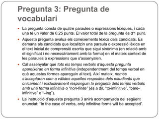 Pregunta 3: Pregunta de
vocabulari
 La pregunta consta de quatre paraules o expressions lèxiques, i cada
una té un valor de 0,25 punts. El valor total de la pregunta és d'1 punt.
 Aquesta pregunta avalua els coneixements lèxics dels candidats. Es
demana als candidats que localitzin una paraula o expressió lèxica en
el text inicial de comprensió escrita que sigui sinònima (en relació amb
el significat i no necessàriament amb la forma) en el mateix context de
les paraules o expressions que s'assenyalen.
 Cal assenyalar que tots els temps verbals d’aquesta pregunta
apareixeran en forma infinitiva (independentment del temps verbal en
què aquestes formes apareguin al text). Així mateix, només
s’acceptaran com a vàlides aquelles respostes dels estudiants que
únicament i exclusivament responguin la pregunta dels temps verbals
amb una forma infinitiva o “non-finite” (és a dir, “to-infinitive”, “bare-
infinitive” o “–ing”).
 La instrucció d’aquesta pregunta 3 anirà acompanyada del següent
enunciat: “In the case of verbs, only infinitive forms will be accepted”.
 