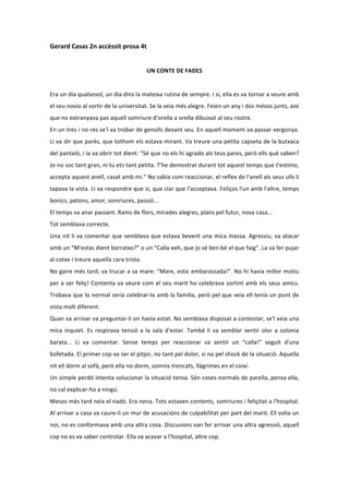 Gerard	
  Casas	
  2n	
  accèssit	
  prosa	
  4t	
  
	
  
                                                                    UN	
  CONTE	
  DE	
  FADES	
  
	
  
Era	
  un	
  dia	
  qualsevol,	
  un	
  dia	
  dins	
  la	
  mateixa	
  rutina	
  de	
  sempre.	
  I	
  si,	
  ella	
  es	
  va	
  tornar	
  a	
  veure	
  amb	
  
el	
  seu	
  novio	
  al	
  sortir	
  de	
  la	
  universitat.	
  Se	
  la	
  veia	
  més	
  alegre.	
  Feien	
  un	
  any	
  i	
  dos	
  mésos	
  junts,	
  així	
  
que	
  no	
  extranyava	
  pas	
  aquell	
  somriure	
  d'orella	
  a	
  orella	
  dibuixat	
  al	
  seu	
  rostre.	
  
En	
   un	
   tres	
   i	
   no	
   res	
   se'l	
   va	
   trobar	
   de	
   genolls	
   devant	
   seu.	
   En	
   aquell	
   moment	
   va	
   passar	
   vergonya.	
  
Li	
  va	
  dir	
  que	
  parés,	
  que	
  tothom	
  els	
  estava	
  mirant.	
  Va	
  treure	
  una	
  petita	
  capseta	
  de	
  la	
  butxaca	
  
del	
  pantaló,	
  i	
  la	
  va	
  obrir	
  tot	
  dient:	
  “Sé	
  que	
  no	
  els	
  hi	
  agrado	
  als	
  teus	
  pares,	
  però	
  ells	
  què	
  saben?	
  
Jo	
  no	
  soc	
  tant	
  gran,	
  ni	
  tu	
  ets	
  tant	
  petita.	
  T'he	
  demostrat	
  durant	
  tot	
  aquest	
  temps	
  que	
  t'estimo,	
  
accepta	
  aquest	
  anell,	
  casat	
  amb	
  mi.”	
  No	
  sabia	
  com	
  reaccionar,	
  el	
  reflex	
  de	
  l'anell	
  als	
  seus	
  ulls	
  li	
  
tapava	
  la	
  vista.	
  Li	
  va	
  respondre	
  que	
  si,	
  que	
  clar	
  que	
  l'acceptava.	
  Feliços	
  l'un	
  amb	
  l'altre,	
  temps	
  
bonics,	
  petons,	
  amor,	
  somriures,	
  passió...	
  
El	
  temps	
  va	
  anar	
  passant.	
  Rams	
  de	
  flors,	
  mirades	
  alegres,	
  plans	
  pel	
  futur,	
  nova	
  casa...	
  
Tot	
  semblava	
  correcte.	
  
Una	
  nit	
  li	
  va	
  comentar	
  que	
  semblava	
  que	
  estava	
  bevent	
  una	
  mica	
  massa.	
  Agressiu,	
  va	
  atacar	
  
amb	
  un	
  “M'estas	
  dient	
  borratxo?”	
  o	
  un	
  “Calla	
  eeh,	
  que	
  jo	
  sé	
  ben	
  bé	
  el	
  que	
  faig”.	
  La	
  va	
  fer	
  pujar	
  
al	
  cotxe	
  i	
  treure	
  aquella	
  cara	
  trista.	
  
No	
  gaire	
  més	
  tard,	
  va	
  trucar	
  a	
  sa	
  mare:	
  “Mare,	
  estic	
  embarassada!”.	
  No	
  hi	
  havia	
  millor	
  motiu	
  
per	
   a	
   ser	
   feliç!	
   Contenta	
   va	
   veure	
   com	
   el	
   seu	
   marit	
   ho	
   celebrava	
   sortint	
   amb	
   els	
   seus	
   amics.	
  
Trobava	
  que	
  lo	
  normal	
  seria	
  celebrar-­‐lo	
  amb	
  la	
  familia,	
  però	
  pel	
  que	
  veia	
  ell	
  tenía	
  un	
  punt	
  de	
  
vista	
  molt	
  diferent.	
  
Quan	
  va	
  arrivar	
  va	
  preguntar-­‐li	
  on	
  havia	
  estat.	
  No	
  semblava	
  disposat	
  a	
  contestar,	
  se'l	
  veia	
  una	
  
mica	
   inquiet.	
   Es	
   respirava	
   tensió	
   a	
   la	
   sala	
   d'estar.	
   També	
   li	
   va	
   semblar	
   sentir	
   olor	
   a	
   colonia	
  
barata...	
   Li	
   va	
   comentar.	
   Sense	
   temps	
   per	
   reaccionar	
   va	
   sentir	
   un	
   “calla!”	
   seguit	
   d'una	
  
bofetada.	
  El	
  primer	
  cop	
  va	
  ser	
  el	
  pitjor,	
  no	
  tant	
  pel	
  dolor,	
  si	
  no	
  pel	
  shock	
  de	
  la	
  situació.	
  Aquella	
  
nit	
  ell	
  dorm	
  al	
  sofà,	
  però	
  ella	
  no	
  dorm,	
  somnis	
  trencats,	
  llàgrimes	
  en	
  el	
  coixí.	
  
Un	
   simple	
   perdó	
   intenta	
   solucionar	
   la	
   situació	
   tensa.	
   Són	
   coses	
   normals	
   de	
   parella,	
   pensa	
   ella,	
  
no	
  cal	
  explicar-­‐ho	
  a	
  ningú.	
  
Mesos	
  més	
  tard	
  neix	
  el	
  nadó.	
  Era	
  nena.	
  Tots	
  estaven	
  contents,	
  somriures	
  i	
  feliçitat	
  a	
  l'hospital.	
  
Al	
   arrivar	
   a	
   casa	
   va	
   caure-­‐li	
   un	
   mur	
   de	
   acusacións	
   de	
   culpabilitat	
   per	
   part	
   del	
   marit.	
   Ell	
   volia	
   un	
  
noi,	
  no	
  es	
  conformava	
  amb	
  una	
  altra	
  cosa.	
  Discusions	
  van	
  fer	
  arrivar	
  una	
  altra	
  agressió,	
  aquell	
  
cop	
  no	
  es	
  va	
  saber	
  controlar.	
  Ella	
  va	
  acavar	
  a	
  l'hospital,	
  altre	
  cop.	
  
 