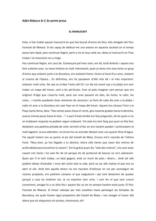 Adán	
  Ridaura	
  3r	
  C	
  2n	
  premi	
  prosa	
  
                                                                                    	
  
                                                                      EL	
  MANUSCRIT	
  	
  
                                                                                    	
  
Hola,	
  si	
  has	
  trobat	
  aquest	
  manuscrit	
  és	
  que	
  has	
  buscat	
  d’entre	
  els	
  llocs	
  més	
  amagats	
  del	
  Parc	
  
Forestal	
   de	
   Mataró.	
   Si	
   ets	
   capaç	
   de	
   dedicar-­‐me	
   una	
   estona	
   en	
   aquesta	
   societat	
   on	
   el	
   temps	
  
passa	
   tant	
   ràpid,	
   pots	
   continuar	
   llegint,	
   però	
   si	
   no	
   et	
   veus	
   amb	
   cor,	
   deixa	
   el	
   manuscrit	
   on	
   l’has	
  
trobat	
  i	
  no	
  mencionis	
  res	
  a	
  ningú.	
  
Has	
  continuat	
  llegint,	
  em	
  caus	
  bé.	
  Començaré	
  pel	
  meu	
  nom,	
  em	
  dic	
  Jordi	
  Ambròs	
  i	
  aquest	
  any	
  
faré	
  vuitanta	
  anys.	
  La	
  meva	
  història	
  és	
  molt	
  interessant,	
  quan	
  jo	
  tenia	
  vint	
  anys	
  tenia	
  un	
  grup	
  
d’amics	
  que	
  anàvem	
  junts	
  a	
  la	
  discoteca,	
  ens	
  estàvem	
  hores	
  i	
  hores	
  al	
  local	
  d’un	
  amic,	
  anàvem	
  
al	
   cinema	
   de	
   l’època...	
   En	
   definitiva,	
   ens	
   ho	
   passàvem	
   d’allò	
   més	
   bé	
   i	
   el	
   més	
   important:	
  
estàvem	
  molt	
  units.	
  De	
  cop	
  va	
  arribar	
  l’estiu	
  del	
  52	
  i	
  un	
  dia	
  tot	
  anant	
  cap	
  a	
  la	
  platja	
  ens	
  vam	
  
trobar	
   un	
   mapa	
   del	
   tresor,	
   com	
   a	
   les	
   pel·∙lícules.	
   Com	
   et	
   pots	
   imaginar	
   vam	
   pensar	
   que	
   era	
  
originari	
   d’algú	
   que	
   s’avorria	
   molt,	
   però	
   van	
   anar	
   passant	
   els	
   dies,	
   les	
   hores,	
   la	
   calor,	
   les	
  
noies...	
  I	
  només	
  quedaven	
  dues	
  setmanes	
  de	
  vacances	
  i	
  ja	
  farts	
  de	
  cada	
  dia	
  anar	
  a	
  la	
  platja	
  i	
  
cada	
  nit	
  anar	
  a	
  la	
  discoteca	
  ens	
  vam	
  fixar	
  en	
  el	
  mapa	
  del	
  tresor.	
  Aquest	
  ens	
  situava	
  l’inici	
  a	
  la	
  
Plaça	
  Santa	
  Anna,	
  deia:	
  “Haz	
  veinte	
  pasos	
  hacia	
  el	
  norte,	
  gira	
  noventa	
  grados	
  hacia	
  la	
  derecha,	
  
avanza	
  treinta	
  pasos	
  hacia	
  el	
  este...”	
  I	
  a	
  part	
  d’això	
  també	
  ens	
  feia	
  preguntes,	
  de	
  les	
  quals	
  si	
  no	
  
en	
   trobàvem	
   resposta	
   no	
   podíem	
   seguir	
   endavant.	
   Tot	
   això	
   era	
   tant	
   llarg	
   que	
   quan	
   es	
   feia	
   fosc	
  
deixàvem	
  una	
  pedreta	
  pintada	
  de	
  color	
  vermell	
  al	
  lloc	
  on	
  ens	
  havíem	
  quedat	
  i	
  continuàvem	
  el	
  
matí	
  següent.	
  Ja	
  era	
  setembre	
  i	
  el	
  cel	
  ens	
  ho	
  va	
  recordar	
  deixant	
  anar	
  uns	
  quants	
  litres	
  d’aigua.	
  
Tot	
   aquell	
   misteri	
   ens	
   va	
   portar	
   al	
   pic	
   del	
   Castell	
   de	
   Mata.	
   Encara	
   me’n	
   recordo	
   de	
   l’última	
  
frase:	
   “Muy	
   bien,	
   ya	
   has	
   llegado	
   a	
   tu	
   destino,	
   ahora	
   sólo	
   tienes	
   que	
   cavar	
   dos	
   metros	
   de	
  
profundidad	
  para	
  encontrar	
  tu	
  tesoro”.	
  Em	
  fa	
  gràcia	
  quan	
  diu	
  “sólo	
  dos	
  metros”,	
  ens	
  vam	
  estar	
  
cavant	
   cinc	
   hores	
   i	
   ho	
   vam	
   fer	
   de	
   nit	
   perquè	
   els	
   de	
   protecció	
   de	
   boscos	
   no	
   se’n	
   adonessin.	
  
Quan	
   per	
   fi	
   el	
   vam	
   trobar,	
   un	
   baül	
   gegant,	
   amb	
   un	
   munt	
   de	
   joies	
   i	
   diners...	
   Amb	
   tot	
   allò	
  
podíem	
   deixar	
   d’estudiar	
   i	
   viure	
   del	
   conte	
   tota	
   la	
   vida,	
   però	
   va	
   ser	
   allò	
   mateix	
   el	
   que	
   ens	
   va	
  
obrir	
   el	
   ulls.	
   Amb	
   tots	
   aquells	
   diners	
   no	
   ens	
   hauríem	
   d’esforçar	
   en	
   res	
   per	
   aconseguir	
   els	
  
nostres	
   propòsits,	
   ens	
   podríem	
   comprar	
   el	
   que	
   volguéssim	
   i	
   per	
   tant	
   deixaríem	
   de	
   quedar	
  
perquè	
   a	
   casa	
   ho	
   tindríem	
   tot.	
   Ja	
   no	
   estaríem	
   tant	
   units.	
   I	
   vam	
   fer	
   el	
   que	
   vam	
   creure	
  
convenient,	
   amagar-­‐lo	
   a	
   un	
   altre	
   lloc	
   i	
   aquest	
   lloc	
   va	
   ser	
   on	
   sempre	
   havíem	
   estat	
   junts:	
   El	
   Parc	
  
Forestal	
   de	
   Mataró.	
   El	
   tresor	
   rebutjat	
   per	
   tots	
   nosaltres	
   havia	
   pertangut	
   als	
   Comptes	
   de	
  
Barcelona,	
   els	
   quals	
   havien	
   sigut	
   propietaris	
   del	
   Castell	
   de	
   Mata,	
   i	
   van	
   amagar	
   el	
   tresor	
   allà	
  
abans	
  que	
  els	
  ataquessin	
  els	
  pirates,	
  interessant,	
  eh!	
  
 