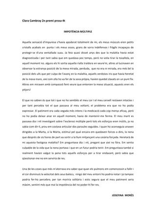 Clara	
  Cambray	
  2n	
  premi	
  prosa	
  4t	
  
                                                                                           	
  
                                                                   IMPOTÈNCIA	
  MÚLTIPLE	
  
	
  
Aquella	
   sensació	
   d'impuresa	
   s'havia	
   apoderat	
   totalment	
   de	
   mi,	
   els	
   meus	
   músculs	
   eren	
   petits	
  
cristalls	
   acabats	
   en	
   	
  punta	
   i	
   els	
   meus	
   ossos,	
   grans	
   de	
   sorra	
   indefensos	
   i	
   fràgils	
   incapaços	
   de	
  
protegir-­‐se	
   d'una	
   ventallada	
   suau.	
   Ja	
   feia	
   quasi	
   disset	
   anys	
   des	
   que	
   la	
   malaltia	
   havia	
   estat	
  
diagnosticada	
  i	
  per	
  tant	
  sabia	
  que	
  em	
  quedava	
  poc	
  temps,	
  però	
  no	
  volia	
  tirar	
  la	
  tovallola,	
  en	
  
aquell	
   moment	
   no.	
   alguns	
   els	
   hi	
   sortia	
   aquella	
   rialla	
   traïdora	
   en	
   veure'm,	
   altres	
   al·∙lucinaven	
   en	
  
observar	
   la	
   estranya	
   posició	
   de	
   la	
   meva	
   mirada,	
   perduda,	
   	
  que	
   no	
   era	
   ni	
   mirada,	
   era	
   més	
   bé	
   la	
  
posició	
   dels	
   ulls	
   que	
   per	
   culpa	
   de	
   l’avanç	
   en	
   la	
   malaltia,	
   aquells	
   verdosos	
   iris	
   que	
   havia	
   heretat	
  
de	
  la	
  meva	
  mare,	
  així	
  com	
  ella	
  ho	
  va	
  fer	
  de	
  la	
  seva	
  pròpia,	
  havien	
  quedat	
  clavats	
  en	
  un	
  punt	
  fix.	
  
Altres	
  em	
  miraven	
  amb	
  compassió	
  fent	
  veure	
  que	
  entenien	
  la	
  meva	
  situació,	
  aquests	
  eren	
  els	
  
pitjors!	
  
	
  
El	
   que	
   no	
   sabien	
   és	
   que	
   tot	
   i	
   que	
   no	
   ho	
   semblés	
   el	
   meu	
   cor	
   i	
   el	
   meu	
   cervell	
   restaven	
   intactes	
   i	
  
per	
   tant	
   percebia	
   tot	
   el	
   que	
   passava	
   al	
   meu	
   voltant;	
   el	
   problema	
   era	
   que	
   no	
   ho	
   podia	
  
expressar.	
  El	
  patiment	
  era	
  cada	
  vegada	
  més	
  intens	
  i	
  la	
  medicació	
  cada	
  cop	
  menys	
  eficaç,	
  però	
  
no	
   ho	
   podia	
   deixar	
   anar	
   en	
   aquell	
   moment,	
   havia	
   de	
   mantenir-­‐me	
   ferma.	
   El	
   meu	
   marit	
   es	
  
passava	
  dia	
  i	
  nit	
  investigant	
  sobre	
  l’esclerosi	
  múltiple	
  però	
  tots	
  els	
  esforços	
  eren	
  inútils,	
  ja	
  no	
  
sabia	
  com	
  dir-­‐li,	
  prou	
  em	
  costava	
  articular	
  dos	
  paraules	
  seguides.	
  I	
  quan	
  ho	
  aconseguia	
  anaven	
  
dirigides	
   a	
   la	
   Marta,	
   sí	
   la	
   Marta,	
   estímul	
   pel	
   qual	
   encara	
   em	
   quedaven	
   forces	
   a	
   dins,	
   la	
   nena	
  
que	
  després	
  de	
  sis	
  hores	
  de	
  part	
  va	
  sortir	
  a	
  la	
  llum	
  mitjançant	
  una	
  cesària	
  forçada.	
  Heretarà	
  de	
  
mi	
   aquesta	
   fastigosa	
   malaltia?	
   Em	
   preguntava	
   dia	
   i	
   nit,	
   pregant	
   que	
   així	
   no	
   fóra.	
   Em	
   sentia	
  
culpable	
  de	
  la	
  vida	
  que	
  la	
  nena	
  portava	
  i	
  que	
  en	
  un	
  futur	
  podria	
  tenir.	
  Em	
  preguntava	
  també	
  si	
  
realment	
   havien	
   valgut	
   la	
   pena	
   tots	
   aquells	
   esforços	
   per	
   a	
   tirar	
   endavant,	
   però	
   sabia	
   que	
  
qüestionar-­‐me	
  no	
  em	
  serviria	
  de	
  res.	
  
	
  
Una	
  de	
  les	
  coses	
  que	
  més	
  m'aterrava	
  era	
  saber	
  que	
  quan	
  els	
  pulmons	
  em	
  comencessin	
  a	
  fallir	
  i	
  
el	
  cor	
  disminuís	
  la	
  velocitat	
  dels	
  seus	
  batecs,	
  	
  ningú	
  del	
  meu	
  entorn	
  ho	
  podria	
  notar	
  i	
  jo	
  tampoc	
  
podria	
   fer-­‐ho	
   percebre;	
   per	
   tan	
   moriria	
   solitària	
   i	
   estic	
   segura	
   que	
   el	
   meu	
   patiment	
   seria	
  
màxim,	
  sentint	
  més	
  que	
  mai	
  la	
  impotència	
  del	
  no	
  poder-­‐hi	
  fer	
  res.	
  
                                                                                                                                                                                      	
  
                                                                                                                                                  JOSEFINA	
  	
  MORÉS	
  
 