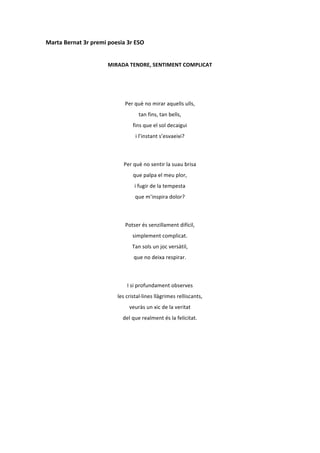 Marta	
  Bernat	
  3r	
  premi	
  poesia	
  3r	
  ESO	
  
	
  
                                   MIRADA	
  TENDRE,	
  SENTIMENT	
  COMPLICAT	
  
	
  
	
  

                                             Per	
  què	
  no	
  mirar	
  aquells	
  ulls,	
  
                                                       tan	
  fins,	
  tan	
  bells,	
  
                                                  fins	
  que	
  el	
  sol	
  decaigui	
  
                                                    i	
  l’instant	
  s’esvaeixi?	
  
	
  

                                            Per	
  què	
  no	
  sentir	
  la	
  suau	
  brisa	
  
                                                  que	
  palpa	
  el	
  meu	
  plor,	
  
                                                    i	
  fugir	
  de	
  la	
  tempesta	
  
                                                    que	
  m’inspira	
  dolor?	
  
	
  

                                             Potser	
  és	
  senzillament	
  difícil,	
  
                                                  simplement	
  complicat.	
  
                                                  Tan	
  sols	
  un	
  joc	
  versàtil,	
  
                                                   que	
  no	
  deixa	
  respirar.	
  
	
  

                                              I	
  si	
  profundament	
  observes	
  
                                        les	
  cristal·∙lines	
  llàgrimes	
  relliscants,	
  
                                                veuràs	
  un	
  xic	
  de	
  la	
  veritat	
  
                                            del	
  que	
  realment	
  és	
  la	
  felicitat.	
  
	
  
	
  
	
  
	
  
	
  
	
  
	
  
 